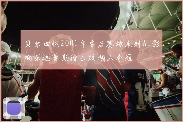 贝尔回忆2001年季后赛称未料AI影响深远曾期待击败湖人夺冠