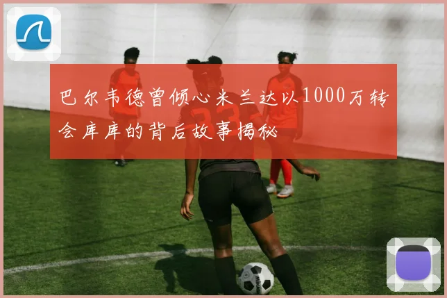 巴尔韦德曾倾心米兰达以1000万转会库库的背后故事揭秘