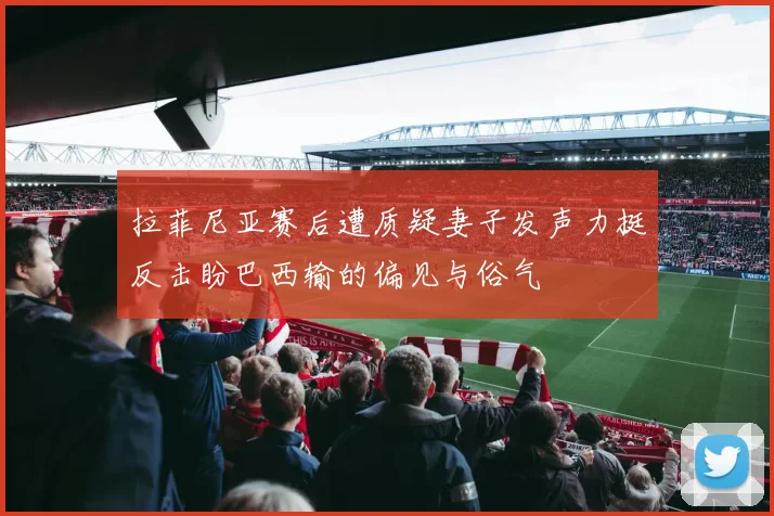 拉菲尼亚赛后遭质疑妻子发声力挺反击盼巴西输的偏见与俗气
