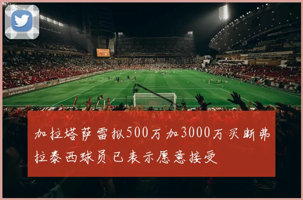 加拉塔萨雷拟500万加3000万买断弗拉泰西球员已表示愿意接受