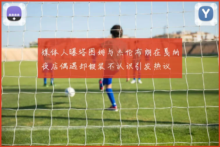 媒体人曝塔图姆与杰伦布朗在戛纳夜店偶遇却假装不认识引发热议