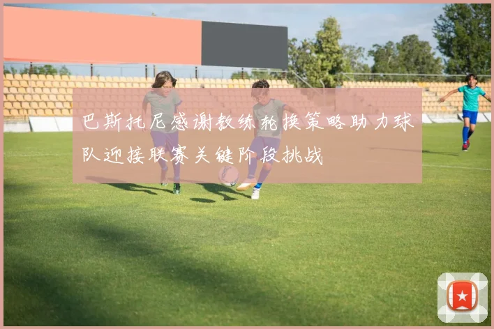 巴斯托尼感谢教练轮换策略助力球队迎接联赛关键阶段挑战