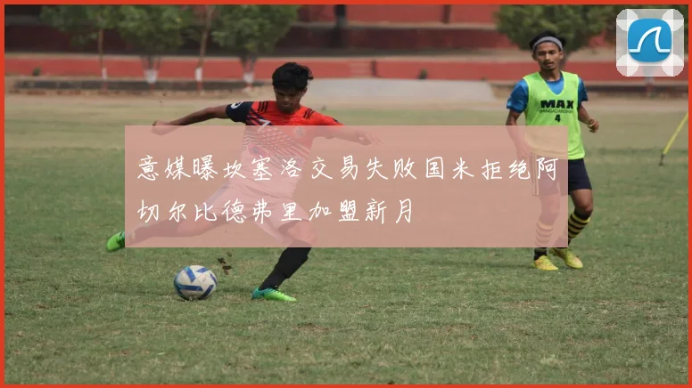 意媒曝坎塞洛交易失败国米拒绝阿切尔比德弗里加盟新月