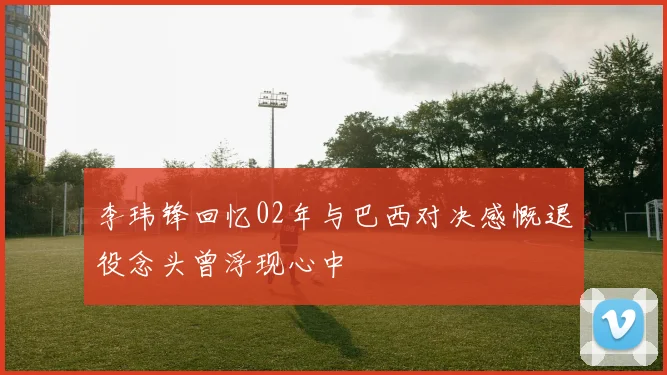 李玮锋回忆02年与巴西对决感慨退役念头曾浮现心中