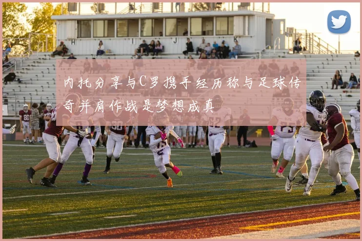 内托分享与C罗携手经历称与足球传奇并肩作战是梦想成真