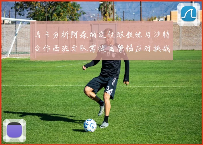 马卡分析阿森纳定位球教练与沙特合作西班牙队需提高警惕应对挑战
