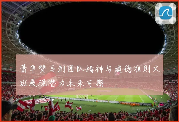 萧华赞马刺团队精神与道德准则文班展现潜力未来可期