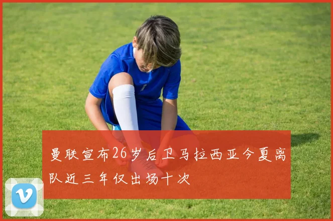 曼联宣布26岁后卫马拉西亚今夏离队近三年仅出场十次