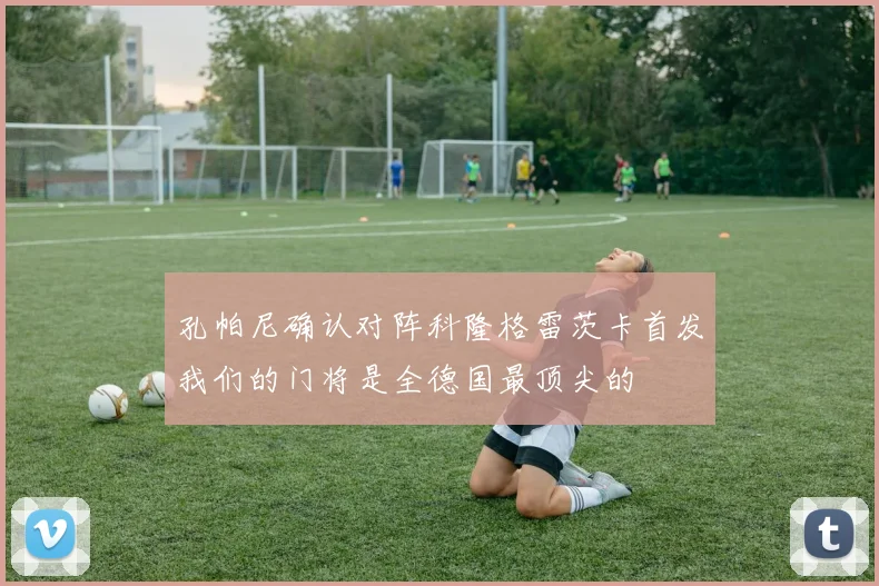 孔帕尼确认对阵科隆格雷茨卡首发我们的门将是全德国最顶尖的