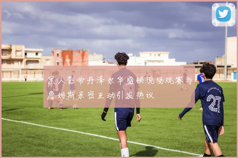 黑人影帝丹泽尔华盛顿现场观赛与詹姆斯亲密互动引发热议