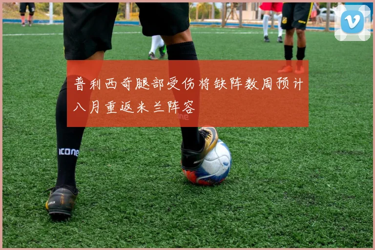 普利西奇腿部受伤将缺阵数周预计八月重返米兰阵容