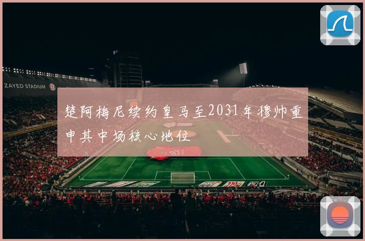 楚阿梅尼续约皇马至2031年穆帅重申其中场核心地位