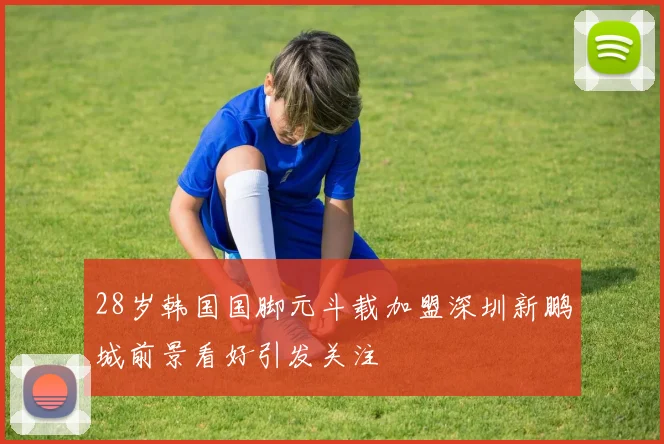 28岁韩国国脚元斗载加盟深圳新鹏城前景看好引发关注