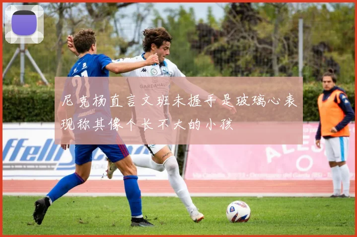 尼克杨直言文班未握手是玻璃心表现称其像个长不大的小孩