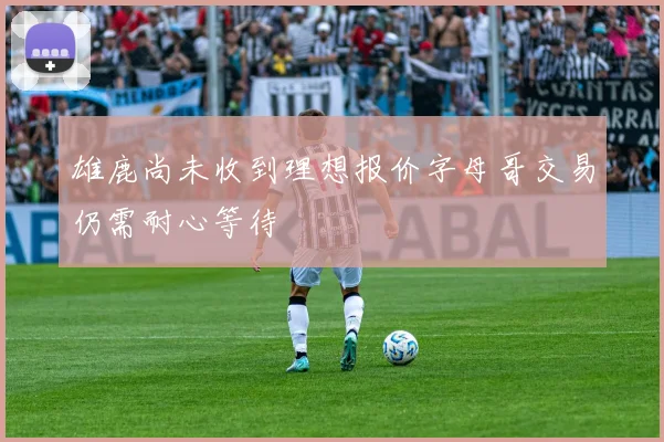 雄鹿尚未收到理想报价字母哥交易仍需耐心等待