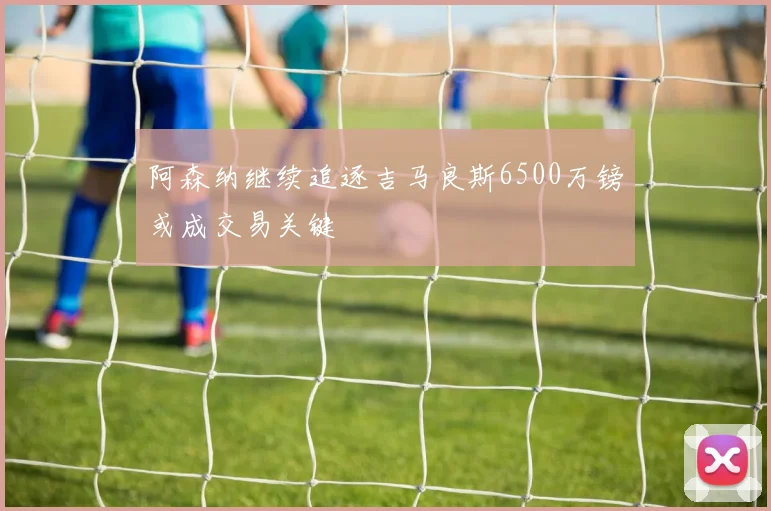 阿森纳继续追逐吉马良斯6500万镑或成交易关键