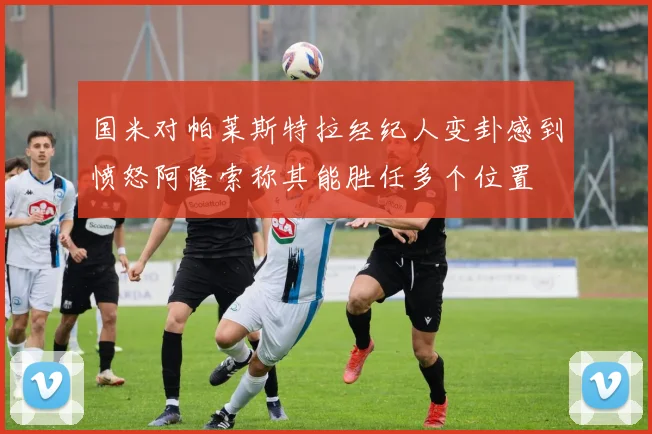 国米对帕莱斯特拉经纪人变卦感到愤怒阿隆索称其能胜任多个位置