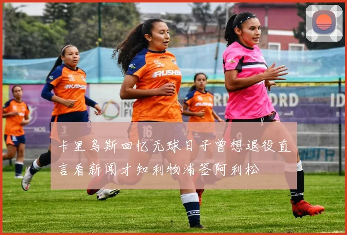 卡里乌斯回忆无球日子曾想退役直言看新闻才知利物浦签阿利松