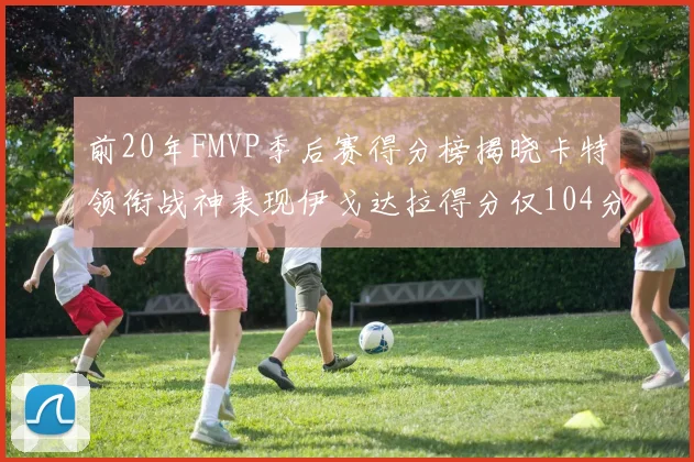 前20年FMVP季后赛得分榜揭晓卡特领衔战神表现伊戈达拉得分仅104分