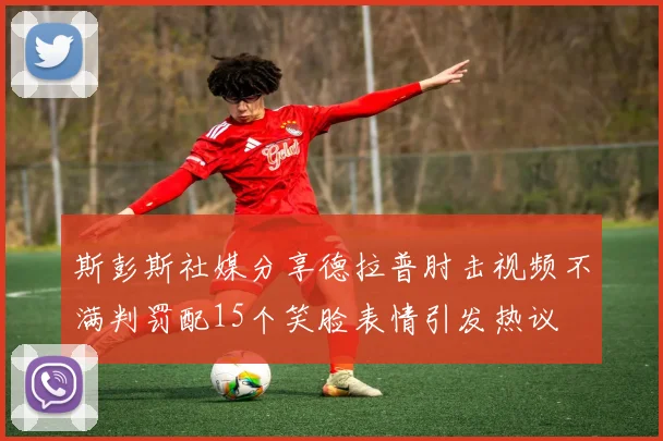斯彭斯社媒分享德拉普肘击视频不满判罚配15个笑脸表情引发热议
